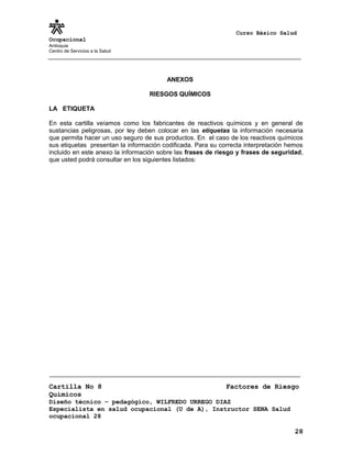 Curso Básico Salud
Ocupacional
Antioquia
Centro de Servicios a la Salud
ANEXOS
RIESGOS QUÍMICOS
LA ETIQUETA
En esta cartilla veíamos como los fabricantes de reactivos químicos y en general de
sustancias peligrosas, por ley deben colocar en las etiquetas la información necesaria
que permita hacer un uso seguro de sus productos. En el caso de los reactivos químicos
sus etiquetas presentan la información codificada. Para su correcta interpretación hemos
incluido en este anexo la información sobre las frases de riesgo y frases de seguridad,
que usted podrá consultar en los siguientes listados:
Cartilla No 8 Factores de Riesgo
Químicos
Diseño técnico – pedagógico, WILFREDO URREGO DIAZ
Especialista en salud ocupacional (U de A), Instructor SENA Salud
ocupacional 28
28
 