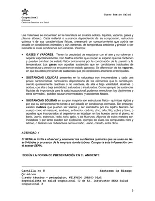 Curso Básico Salud
Ocupacional
Antioquia
Centro de Servicios a la Salud
Los materiales se encuentran en la naturaleza en estados sólidos, líquidos, vapores, gases y
plasma atómico. Cada material o sustancia dependiendo de su composición, estructura
química y de sus características físicas, presentará un comportamiento que podría ser
estable en condiciones normales y aún extremas, de temperatura ambiente y presión o ser
inestable si estas condiciones son variadas. Veamos:
• GASES Y VAPORES. Tienen la propiedad de mezclarse con el aire y no volverse a
separar espontáneamente. Son fluidos amorfos que ocupan el espacio que los contienen
y pueden cambiar de estado físico únicamente por la combinación de la presión y la
temperatura. Los gases son aquellas sustancias que en condiciones habituales de
temperatura y presión se encuentran en estado gaseoso. Se diferencian de los vapores,
en que los éstos provienen de sustancias que en condiciones anteriores eran líquidas.
• SUSTANCIAS LÍQUIDAS presentes en la naturaleza son innumerables y cada una
posee características particulares dependiendo de los elementos que la constituyen,
siendo químicamente reactivas o no reactivas, de alta o baja volatilidad, alcalinas o
ácidas, con alta o baja solubilidad, saturadas o insaturadas. Como ejemplo de sustancias
líquidas de importancia para la salud ocupacional, podemos mencionar: los disolventes y
otros derivados , pueden causar enfermedades y accidentes fatales.
• SUSTANCIAS SÓLIDAS en su gran mayoría son estructuras físico - químicas rígidas y
por eso su comportamiento tiende a ser estable en condiciones normales. Sin embargo,
existen metales que pueden ser tóxicos y ser asimilados por los tejidos blandos del
cuerpo como el mercurio, arsénico, antimonio, cadmio, zinc, talio, litio, cobre y boro, o
aquellos que incorporados al organismo se localizan en los huesos como el plomo, el
bario, uranio, estroncio, radio, torio, galio, y los fluoruros. Algunos de estos metales son
inestables y por tanto pueden ser explosivos, ejemplo de estos los compuestos nitro y
nitroso, o también ser radioactivos como el radio, uranio, cobalto, entre otros.
ACTIVIDAD 1
El SENA le invita a observar y enumerar las sustancias químicas que se usan en las
actividades y procesos de la empresa donde labora. Comparta esta información con
el asesor SENA.
SEGÚN LA FORMA DE PRESENTACIÓN EN EL AMBIENTE
Cartilla No 8 Factores de Riesgo
Químicos
Diseño técnico – pedagógico, WILFREDO URREGO DIAZ
Especialista en salud ocupacional (U de A), Instructor SENA Salud
ocupacional 3
3
 