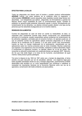 EFECTOS PARA LA SALUD
Todos los plaguicidas son tóxicos para el hombre y pueden producir enfermedades
AGUDAS cuando una dosis excesiva de la sustancia entra al organismo, o
enfermedades CRONICAS cuando pequeñas dosis repetidas durante largo tiempo son
absorbidas. Los trabajadores que aplican plaguicidas, los formuladores y quienes los
fabrican tienen mayor posibilidad de sufrir un envenenamiento agudo. También la
población en general puede presentar intoxicación aguda o crónica, principalmente por
contaminación de los alimentos. Los efectos crónicos pueden afectar a los hijos de las
personas que han absorbido el plaguicida aún en el vientre materno.
RESIDUOS EN ALIMENTOS
Cuando los plaguicidas se usan sin tener en cuenta su residualidad, es decir, su
capacidad para mantenerse durante largo tiempo conservando sus características
químicas en el ambiente, pueden presentarsen graves problemas de contaminación de
los alimentos vegetales y animales para el consumo humano. Un ejemplo puede ser, el
que se presenta cuando los agricultores aplican productos plaguicidas en el tiempo
próximo de la recolección de la cosecha, o lo que sería mucho más inconveniente,
cuando se hace un manejo inadecuado de la postcosecha, caracterizado por las
aplicaciones sobre los mismos productos para la venta inmediata. Muchas sustancias
que ingresan a los organismos vivos de animales, mediante la cadena alimentaria, llegan
a incorporarse al organismo humano, un ejemplo clásico es, el de los peces, que
consumen su alimento contaminado con sustancias tóxicas, por ejemplo: DDT, Mercurio,
etc los que más tarde llegan a la mesa de los humanos, acumulándosen de igual
manera, hasta producir graves patologías.
Tal como lo dispone la ley 1843 de 1991 sobre uso y manejo de plaguicidas, el tema
amerita una gran discusión por ser de actualidad, además una exigencia legal para
todos aquellas actividades donde se usa y manejan plaguicidas, próximamente el SENA
desarrollará esta temática en un curso especializado que contribuya a satisfacer la
necesidad de importantes Sectores de la Economía Nacional como son los de la
agricultura, conservación del medio ambiente y la salud pública.
INSPECCION Y ROTULACION DE PRODUCTOS QUÍMICOS
Derechos Reservados Suratep
38
38
 