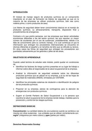 INTRODUCCIÓN
El módulo de manejo seguro de productos químicos es un componente
importante en el plan de formación de líderes de seguridad ya que en la
mayoría de las empresas se utilizan productos químicos, bien sea como
materia prima, o como productos de aseo.
Los líderes de seguridad deben tener conocimientos básicos en el manejo de
productos químicos, su almacenamiento, transporte, disposición final y
procedimientos de emergencia.
Contrario a lo que podría pensarse, son las empresas que tienen actividades
económicas diferentes a las del sector químico, las que reportan un mayor
número de accidentes por el uso de sustancias, probablemente, debido a la
falta de conocimiento para su correcto manejo, a lo cual contribuye el que la
información que entregan los proveedores internacionales se encuentra en
idiomas diferentes al español y en tamaños de letra que se dificulta su lectura.
En otros casos las fichas de seguridad que entregan los proveedores son
guardadas celosamente por los gerentes o jefes de las áreas.
OBJETIVOS DE APRENDIZAJE
Cuando usted termine de estudiar este módulo, podrá quedar en condiciones
de:
• Identificar los factores de riesgo químico presentes en su lugar de trabajo e
informar sobre ellos al responsable de la salud ocupacional de la empresa.
• Analizar la información de seguridad existente sobre los diferentes
productos químicos que se utilizan en su empresa, a la luz de las hojas de
seguridad de materiales (MSDS), brindadas por CISTEMA.
• Identificar los principales sistemas de rotulación e identificación de peligros
de los productos químicos.
• Proponer en su empresa, planes de contingencia para la atención de
emergencias con productos químicos.
• Sugerir al Comité Paritario de Salud Ocupacional o a la persona que
coordina la salud ocupacional de la empresa donde trabaja, medidas para la
prevención y control de los riesgos químicos.
DEFINICIONES BÁSICAS
Concentración: La cantidad relativa de una sustancia cuando se combina o se
mezcla con otras sustancias. Las unidades que se utilizan corrientemente son:
mg/m3
(miligramos por metro cúbico) y ppm (partes por millón).
Derechos Reservados Suratep
39
39
 
