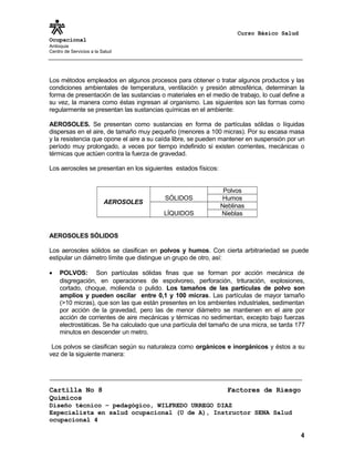 Curso Básico Salud
Ocupacional
Antioquia
Centro de Servicios a la Salud
Los métodos empleados en algunos procesos para obtener o tratar algunos productos y las
condiciones ambientales de temperatura, ventilación y presión atmosférica, determinan la
forma de presentación de las sustancias o materiales en el medio de trabajo, lo cual define a
su vez, la manera como éstas ingresan al organismo. Las siguientes son las formas como
regularmente se presentan las sustancias químicas en el ambiente:
AEROSOLES. Se presentan como sustancias en forma de partículas sólidas o líquidas
dispersas en el aire, de tamaño muy pequeño (menores a 100 micras). Por su escasa masa
y la resistencia que opone el aire a su caída libre, se pueden mantener en suspensión por un
período muy prolongado, a veces por tiempo indefinido si existen corrientes, mecánicas o
térmicas que actúen contra la fuerza de gravedad.
Los aerosoles se presentan en los siguientes estados físicos:
AEROSOLES
SÓLIDOS
Polvos
Humos
LÍQUIDOS
Neblinas
Nieblas
AEROSOLES SÓLIDOS
Los aerosoles sólidos se clasifican en polvos y humos. Con cierta arbitrariedad se puede
estipular un diámetro límite que distingue un grupo de otro, así:
• POLVOS: Son partículas sólidas finas que se forman por acción mecánica de
disgregación, en operaciones de espolvoreo, perforación, trituración, explosiones,
cortado, choque, molienda o pulido. Los tamaños de las partículas de polvo son
amplios y pueden oscilar entre 0,1 y 100 micras. Las partículas de mayor tamaño
(>10 micras), que son las que están presentes en los ambientes industriales, sedimentan
por acción de la gravedad, pero las de menor diámetro se mantienen en el aire por
acción de corrientes de aire mecánicas y térmicas no sedimentan, excepto bajo fuerzas
electrostáticas. Se ha calculado que una partícula del tamaño de una micra, se tarda 177
minutos en descender un metro.
Los polvos se clasifican según su naturaleza como orgánicos e inorgánicos y éstos a su
vez de la siguiente manera:
Cartilla No 8 Factores de Riesgo
Químicos
Diseño técnico – pedagógico, WILFREDO URREGO DIAZ
Especialista en salud ocupacional (U de A), Instructor SENA Salud
ocupacional 4
4
 