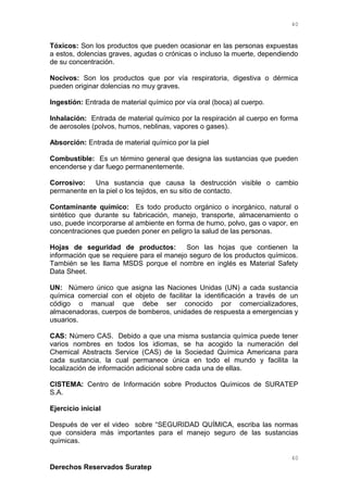 Tóxicos: Son los productos que pueden ocasionar en las personas expuestas
a estos, dolencias graves, agudas o crónicas o incluso la muerte, dependiendo
de su concentración.
Nocivos: Son los productos que por vía respiratoria, digestiva o dérmica
pueden originar dolencias no muy graves.
Ingestión: Entrada de material químico por vía oral (boca) al cuerpo.
Inhalación: Entrada de material químico por la respiración al cuerpo en forma
de aerosoles (polvos, humos, neblinas, vapores o gases).
Absorción: Entrada de material químico por la piel
Combustible: Es un término general que designa las sustancias que pueden
encenderse y dar fuego permanentemente.
Corrosivo: Una sustancia que causa la destrucción visible o cambio
permanente en la piel o los tejidos, en su sitio de contacto.
Contaminante químico: Es todo producto orgánico o inorgánico, natural o
sintético que durante su fabricación, manejo, transporte, almacenamiento o
uso, puede incorporarse al ambiente en forma de humo, polvo, gas o vapor, en
concentraciones que pueden poner en peligro la salud de las personas.
Hojas de seguridad de productos: Son las hojas que contienen la
información que se requiere para el manejo seguro de los productos químicos.
También se les llama MSDS porque el nombre en inglés es Material Safety
Data Sheet.
UN: Número único que asigna las Naciones Unidas (UN) a cada sustancia
química comercial con el objeto de facilitar la identificación a través de un
código o manual que debe ser conocido por comercializadores,
almacenadoras, cuerpos de bomberos, unidades de respuesta a emergencias y
usuarios.
CAS: Número CAS. Debido a que una misma sustancia química puede tener
varios nombres en todos los idiomas, se ha acogido la numeración del
Chemical Abstracts Service (CAS) de la Sociedad Química Americana para
cada sustancia, la cual permanece única en todo el mundo y facilita la
localización de información adicional sobre cada una de ellas.
CISTEMA: Centro de Información sobre Productos Químicos de SURATEP
S.A.
Ejercicio inicial
Después de ver el video sobre “SEGURIDAD QUÍMICA, escriba las normas
que considera más importantes para el manejo seguro de las sustancias
químicas.
Derechos Reservados Suratep
40
40
 