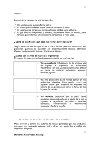 vapores.
Los químicos cambian de una forma a otra:
 Un sólido que se quiebra forma polvo.
 El sólido que se calienta puede producir un líquido o vapor.
 El vapor que se condensa, forma partículas sólidas como el humo.
 El gas que es comprimido y enfriado, usualmente forma un líquido, pero
también puede formar un sólido como por ejemplo el hielo seco.
¿Cómo se clasifican según sean los efectos sobre la salud?
Según sean los efectos que sobre la salud de las personas ocasionan, los
productos químicos se clasifican en: extremadamente tóxicos, altamente
tóxicos, medianamente tóxicos y ligeramente tóxicos.
¿Cuáles son las vías de ingreso al organismo?
El ingreso de estos productos al organismo puede ser por tres vías:
• Vía respiratioria (inhalación): Es la principal vía
de ingreso al organismo en actividades
industriales. Por esta vía los contaminantes entran
en forma de material particulado, vapores,
neblinas y gases.
• Vía oral (ingestión): Es la menos común en los
ambientes laborales. Pero puede ocurrir en
algunos casos por ausencia de medidas de
higiene de las personas al comer o fumar en los
lugares de trabajo.
• Vía dérmica (absorción por la piel): Estos
productos pueden absorberse a través de la piel e
ingresar al organismo, produciendo irritación
localizada, sensibilización a determinada
sustancia y hasta la muerte.
PRINCIPALES MEDIDAS DE PREVENCIÓN Y CONTROL
Para prevenir y control los factores de riesgo generados por los productos
químicos, es necesario adoptar, entre otras, las siguientes medidas de
seguridad e higiene:
Derechos Reservados Suratep
42
42
 