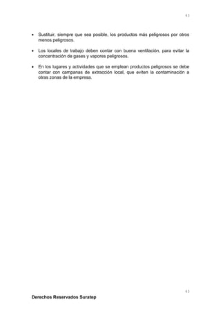 • Sustituir, siempre que sea posible, los productos más peligrosos por otros
menos peligrosos.
• Los locales de trabajo deben contar con buena ventilación, para evitar la
concentración de gases y vapores peligrosos.
• En los lugares y actividades que se emplean productos peligrosos se debe
contar con campanas de extracción local, que eviten la contaminación a
otras zonas de la empresa.
Derechos Reservados Suratep
43
43
 