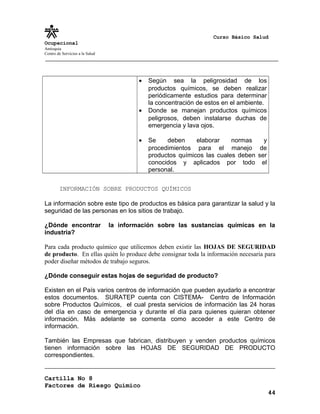Curso Básico Salud
Ocupacional
Antioquia
Centro de Servicios a la Salud
• Según sea la peligrosidad de los
productos químicos, se deben realizar
periódicamente estudios para determinar
la concentración de estos en el ambiente.
• Donde se manejan productos químicos
peligrosos, deben instalarse duchas de
emergencia y lava ojos.
• Se deben elaborar normas y
procedimientos para el manejo de
productos químicos las cuales deben ser
conocidos y aplicados por todo el
personal.
INFORMACIÓN SOBRE PRODUCTOS QUÍMICOS
La información sobre este tipo de productos es básica para garantizar la salud y la
seguridad de las personas en los sitios de trabajo.
¿Dónde encontrar la información sobre las sustancias químicas en la
industria?
Para cada producto químico que utilicemos deben existir las HOJAS DE SEGURIDAD
de producto. En ellas quién lo produce debe consignar toda la información necesaria para
poder diseñar métodos de trabajo seguros.
¿Dónde conseguir estas hojas de seguridad de producto?
Existen en el País varios centros de información que pueden ayudarlo a encontrar
estos documentos. SURATEP cuenta con CISTEMA- Centro de Información
sobre Productos Químicos, el cual presta servicios de información las 24 horas
del día en caso de emergencia y durante el día para quienes quieran obtener
información. Más adelante se comenta como acceder a este Centro de
información.
También las Empresas que fabrican, distribuyen y venden productos químicos
tienen información sobre las HOJAS DE SEGURIDAD DE PRODUCTO
correspondientes.
Cartilla No 8
Factores de Riesgo Químico
44
 