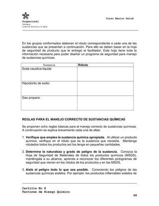 Curso Básico Salud
Ocupacional
Antioquia
Centro de Servicios a la Salud
En los grupos conformados elaboren el rótulo correspondiente a cada una de las
sustancias que se presentan a continuación. Para ello se deben basar en la hoja
de seguridad de producto que le entregó el facilitador. Esta hoja tiene toda la
información necesaria para poder diseñar un programa de seguridad para manejo
de sustancias químicas.
Sustancia Rótulo
Soda caustica liquida
Hipoclorito de sodio
Gas propano
REGLAS PARA EL MANEJO CORRECTO DE SUSTANCIAS QUÍMICAS
Se proponen ocho reglas básicas para el manejo correcto de sustancias químicas.
A continuación se explica brevemente cada una de ellas:
1. Verifique que emplea la sustancia química apropiada. Al utilizar un producto
químico, verifique en el rótulo que es la sustancia que necesita. Mantenga
rotulados todos los productos así los tenga en pequeñas cantidades.
2. Determine la naturaleza y grado de peligro de la sustancia. Conozca la
Hoja de Seguridad de Materiales de todos los productos químicos (MSDS),
manténgala a su alcance, aprenda a reconocer los diferentes pictogramas de
seguridad que vienen en los rótulos de los productos y en las MSDS.
3. Aisle el peligro todo lo que sea posible. Conociendo los peligros de las
sustancias químicas aíslelos. Por ejemplo: los productos inflamables aíslelos de
Cartilla No 8
Factores de Riesgo Químico
48
 