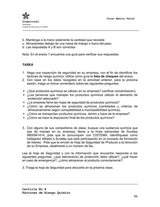 Curso Básico Salud
Ocupacional
Antioquia
Centro de Servicios a la Salud
b. Mantenga a la mano solamente la cantidad que necesite
c. Almacénelas debajo de una mesa de trabajo o fuera del paso
d. Las respuestas A y B son correctas
Nota: En el anexo 1 encuentra una guía para verificar sus respuestas
TAREA
1. Haga una inspección de seguridad en su empresa, con el fin de identificar los
factores de riesgo químico. Utilice como guía la lista de chequeo del anexo.
2. Con base en los datos recogidos en la actividad anterior, para la próxima
sesión, traiga un breve comentario sobre las siguientes preguntas:
 ¿Qué productos químicos se utilizan en su empresa? (verificar concentración).
 ¿Las personas que manejan los productos químicos utilizan el elemento de
protección adecuado?
 ¿La empresa tiene las hojas de seguridad de productos químicos?
 ¿Cómo se almacenan los productos químicos (cantidades y criterios de
almacenamiento según compatibilidad e incompatibilidad química).
 ¿Cómo se transportan productos químicos, dentro y fuera de la empresa?
 ¿Cómo se hace la disposición final de los productos químicos?
3. Con alguno de sus compañeros de clase, busque una sustancia química que
sea de manejo en su empresa, llame a la línea salvavidas de Suratep
9800941414, pida que le comuniquen con CISTEMA. Identifíquese como
trabajador afiliado a Suratep que está participando en un proceso de formación
de líderes. Pida que le envíen la Hoja de Seguridad de Producto a la dirección
de su Empresa, idealmente a un número de fax.
Lea la hoja de Seguridad y con la información que encuentre responda a las
siguientes preguntas: ¿que elemento(s) de protección debe utilizar?, ¿qué hacer
en caso de emergencia?, ¿cómo almacenar el producto correctamente?.
3. Traiga la hoja de Seguridad para discutirla en la próxima clase.
Cartilla No 8
Factores de Riesgo Químico
51
 