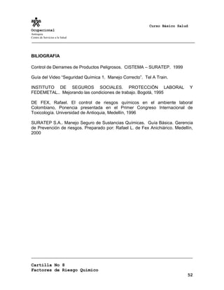 Curso Básico Salud
Ocupacional
Antioquia
Centro de Servicios a la Salud
BILIOGRAFIA
Control de Derrames de Productos Peligrosos. CISTEMA – SURATEP. 1999
Guía del Video “Seguridad Química 1. Manejo Correcto”. Tel A Train.
INSTITUTO DE SEGUROS SOCIALES. PROTECCIÓN LABORAL Y
FEDEMETAL.. Mejorando las condiciones de trabajo. Bogotá, 1995
DE FEX, Rafael. El control de riesgos químicos en el ambiente laboral
Colombiano, Ponencia presentada en el Primer Congreso Internacional de
Toxicología. Universidad de Antioquia, Medellín, 1996
SURATEP S.A.. Manejo Seguro de Sustancias Químicas. Guía Básica. Gerencia
de Prevención de riesgos. Preparado por: Rafael L. de Fex Anichiárico. Medellín,
2000
Cartilla No 8
Factores de Riesgo Químico
52
 