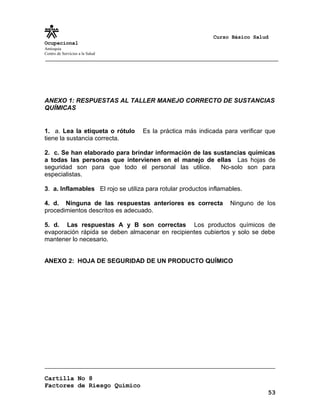 Curso Básico Salud
Ocupacional
Antioquia
Centro de Servicios a la Salud
ANEXO 1: RESPUESTAS AL TALLER MANEJO CORRECTO DE SUSTANCIAS
QUÍMICAS
1. a. Lea la etiqueta o rótulo Es la práctica más indicada para verificar que
tiene la sustancia correcta.
2. c. Se han elaborado para brindar información de las sustancias químicas
a todas las personas que intervienen en el manejo de ellas Las hojas de
seguridad son para que todo el personal las utilice. No-solo son para
especialistas.
3. a. Inflamables El rojo se utiliza para rotular productos inflamables.
4. d. Ninguna de las respuestas anteriores es correcta Ninguno de los
procedimientos descritos es adecuado.
5. d. Las respuestas A y B son correctas Los productos químicos de
evaporación rápida se deben almacenar en recipientes cubiertos y solo se debe
mantener lo necesario.
ANEXO 2: HOJA DE SEGURIDAD DE UN PRODUCTO QUÍMICO
Cartilla No 8
Factores de Riesgo Químico
53
 