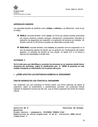 Curso Básico Salud
Ocupacional
Antioquia
Centro de Servicios a la Salud
AEROSOLES LÍQUIDOS
Los aerosoles líquidos se clasifican como nieblas y neblinas y se diferencian entre sÍ por
su origen.
♦ NIEBLA conocida también como rocíos, se forma por goticas líquidas producidas
por ruptura mecánica, impacto, burbujeo, nebulización o pulverización. Ejemplos: la
aplicación de plaguicidas por aspersión o la aplicación de pinturas con pistolas. Su
tamaño varía de 2 a 60 micras y pueden ser observadas a simple vista.
♦ NEBLINAS conocida también como bruma, se presenta como la suspensión en el
aire de pequeñas goticas de líquido que se generan por condensación del estado
gaseoso. La variación de tamaño es muy amplia; va desde 0,01 a 10 micras y
algunas son apreciables a simple vista.
ACTIVIDAD 2
Se le invita para que identifique y enumere los procesos en su empresa donde tienen
presencia los aerosoles, según la clasificación que el SENA le presenta en esta
unidad. Comparta su información con el asesor del curso.
• ¿CÓMO AFECTAN LAS SUSTANCIAS QUÍMICAS AL ORGANISMO?
VÍAS DE INGRESO DE LOS TÓXICOS AL ORGANISMO
Las sustancias con que interactúa el hombre tienen una forma particular de atacar el
organismo, según su presentación y características químicas. Las sustancias tóxicas
ingresan al organismo humano por las vías que el mismo organismo les brinda de manera
natural.
Cartilla No 8 Factores de Riesgo
Químicos
Diseño técnico – pedagógico, WILFREDO URREGO DIAZ
Especialista en salud ocupacional (U de A), Instructor SENA Salud
ocupacional 6
6
 