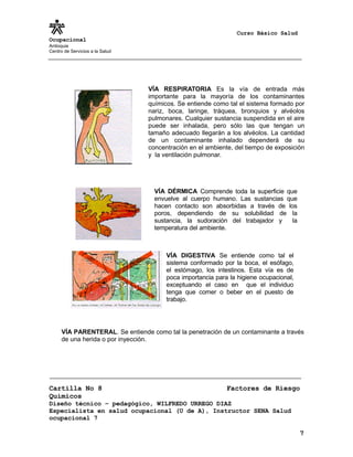 Curso Básico Salud
Ocupacional
Antioquia
Centro de Servicios a la Salud
VÍA PARENTERAL. Se entiende como tal la penetración de un contaminante a través
de una herida o por inyección.
Cartilla No 8 Factores de Riesgo
Químicos
Diseño técnico – pedagógico, WILFREDO URREGO DIAZ
Especialista en salud ocupacional (U de A), Instructor SENA Salud
ocupacional 7
7
VÍA RESPIRATORIA Es la vía de entrada más
importante para la mayoría de los contaminantes
químicos. Se entiende como tal el sistema formado por
nariz, boca, laringe, tráquea, bronquios y alvéolos
pulmonares. Cualquier sustancia suspendida en el aire
puede ser inhalada, pero sólo las que tengan un
tamaño adecuado llegarán a los alvéolos. La cantidad
de un contaminante inhalado dependerá de su
concentración en el ambiente, del tiempo de exposición
y la ventilación pulmonar.
VÍA DÉRMICA Comprende toda la superficie que
envuelve al cuerpo humano. Las sustancias que
hacen contacto son absorbidas a través de los
poros, dependiendo de su solubilidad de la
sustancia, la sudoración del trabajador y la
temperatura del ambiente.
VÍA DIGESTIVA Se entiende como tal el
sistema conformado por la boca, el esófago,
el estómago, los intestinos. Esta vía es de
poca importancia para la higiene ocupacional,
exceptuando el caso en que el individuo
tenga que comer o beber en el puesto de
trabajo.
 