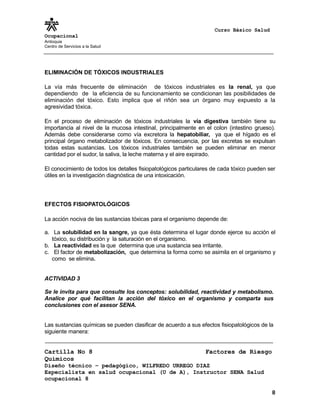 Curso Básico Salud
Ocupacional
Antioquia
Centro de Servicios a la Salud
ELIMINACIÓN DE TÓXICOS INDUSTRIALES
La vía más frecuente de eliminación de tóxicos industriales es la renal, ya que
dependiendo de la eficiencia de su funcionamiento se condicionan las posibilidades de
eliminación del tóxico. Esto implica que el riñón sea un órgano muy expuesto a la
agresividad tóxica.
En el proceso de eliminación de tóxicos industriales la vía digestiva también tiene su
importancia al nivel de la mucosa intestinal, principalmente en el colon (intestino grueso).
Además debe considerarse como vía excretora la hepatobiliar, ya que el hígado es el
principal órgano metabolizador de tóxicos. En consecuencia, por las excretas se expulsan
todas estas sustancias. Los tóxicos industriales también se pueden eliminar en menor
cantidad por el sudor, la saliva, la leche materna y el aire expirado.
El conocimiento de todos los detalles fisiopatológicos particulares de cada tóxico pueden ser
útiles en la investigación diagnóstica de una intoxicación.
EFECTOS FISIOPATOLÓGICOS
La acción nociva de las sustancias tóxicas para el organismo depende de:
a. La solubilidad en la sangre, ya que ésta determina el lugar donde ejerce su acción el
tóxico, su distribución y la saturación en el organismo.
b. La reactividad es la que determina que una sustancia sea irritante.
c. El factor de metabolización, que determina la forma como se asimila en el organismo y
como se elimina.
ACTIVIDAD 3
Se le invita para que consulte los conceptos: solubilidad, reactividad y metabolismo.
Analice por qué facilitan la acción del tóxico en el organismo y comparta sus
conclusiones con el asesor SENA.
Las sustancias químicas se pueden clasificar de acuerdo a sus efectos fisiopatológicos de la
siguiente manera:
Cartilla No 8 Factores de Riesgo
Químicos
Diseño técnico – pedagógico, WILFREDO URREGO DIAZ
Especialista en salud ocupacional (U de A), Instructor SENA Salud
ocupacional 8
8
 