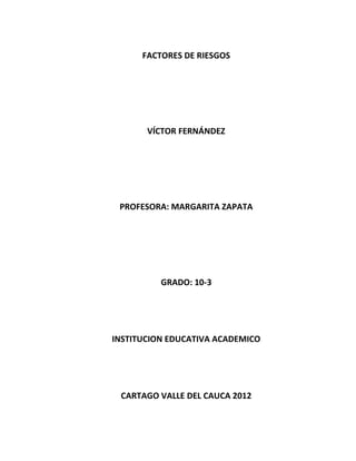 FACTORES DE RIESGOS




       VÍCTOR FERNÁNDEZ




 PROFESORA: MARGARITA ZAPATA




          GRADO: 10-3




INSTITUCION EDUCATIVA ACADEMICO




 CARTAGO VALLE DEL CAUCA 2012
 