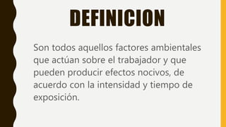 DEFINICION
Son todos aquellos factores ambientales
que actúan sobre el trabajador y que
pueden producir efectos nocivos, de
acuerdo con la intensidad y tiempo de
exposición.
 