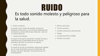 RUIDO
• Efectos del ruido:
• Trauma acústico.
• Sordera temporal y permanente.
• Fatiga.
• Comportamiento irritable.
• Tensión muscular
Es todo sonido molesto y peligroso para
la salud.
• Ruido constante
Es aquel cuyos niveles de presión sonora no
presenta oscilaciones y se mantiene relativamente
constantes a través del tiempo. Ejemplo: ruido de
un motor eléctrico.
• Ruido intermitente
Es aquel en el cual se presentan subidas bruscas y
repentinas de la intensidad sonora en forma
periódica. Ejemplo: el accionar un taladro.
• Ruido de impacto
Es aquel en el que se presentan variaciones rápidas
de un nivel de presión sonora en intervalos de
tiempo menores. Ejemplo: el producido por los
estampadores.
 
