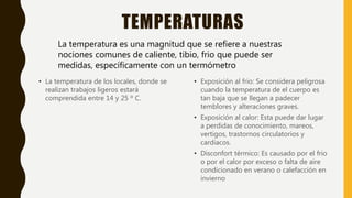 TEMPERATURAS
• La temperatura de los locales, donde se
realizan trabajos ligeros estará
comprendida entre 14 y 25 º C.
• Exposición al frio: Se considera peligrosa
cuando la temperatura de el cuerpo es
tan baja que se llegan a padecer
temblores y alteraciones graves.
• Exposición al calor: Esta puede dar lugar
a perdidas de conocimiento, mareos,
vertigos, trastornos circulatorios y
cardiacos.
• Disconfort térmico: Es causado por el frio
o por el calor por exceso o falta de aire
condicionado en verano o calefacción en
invierno
La temperatura es una magnitud que se refiere a nuestras
nociones comunes de caliente, tibio, frio que puede ser
medidas, específicamente con un termómetro
 
