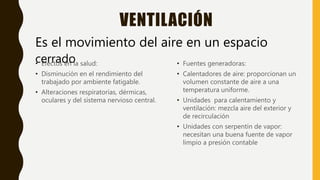 VENTILACIÓN
• Efectos en la salud:
• Disminución en el rendimiento del
trabajado por ambiente fatigable.
• Alteraciones respiratorias, dérmicas,
oculares y del sistema nervioso central.
• Fuentes generadoras:
• Calentadores de aire: proporcionan un
volumen constante de aire a una
temperatura uniforme.
• Unidades para calentamiento y
ventilación: mezcla aire del exterior y
de recirculación
• Unidades con serpentín de vapor:
necesitan una buena fuente de vapor
limpio a presión contable
Es el movimiento del aire en un espacio
cerrado
 