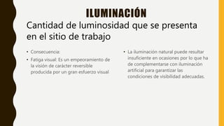 ILUMINACIÓN
• Consecuencia:
• Fatiga visual: Es un empeoramiento de
la visión de carácter reversible
producida por un gran esfuerzo visual
• La iluminación natural puede resultar
insuficiente en ocasiones por lo que ha
de complementarse con iluminación
artificial para garantizar las
condiciones de visibilidad adecuadas.
Cantidad de luminosidad que se presenta
en el sitio de trabajo
 
