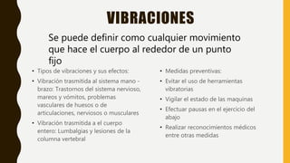 VIBRACIONES
• Tipos de vibraciones y sus efectos:
• Vibración trasmitida al sistema mano -
brazo: Trastornos del sistema nervioso,
mareos y vómitos, problemas
vasculares de huesos o de
articulaciones, nerviosos o musculares
• Vibración trasmitida a el cuerpo
entero: Lumbalgias y lesiones de la
columna vertebral
• Medidas preventivas:
• Evitar el uso de herramientas
vibratorias
• Vigilar el estado de las maquinas
• Efectuar pausas en el ejercicio del
abajo
• Realizar reconocimientos médicos
entre otras medidas
Se puede definir como cualquier movimiento
que hace el cuerpo al rededor de un punto
fijo
 