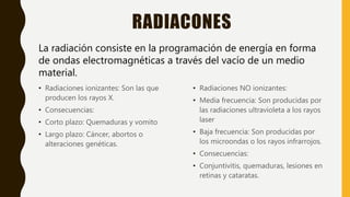 RADIACONES
• Radiaciones ionizantes: Son las que
producen los rayos X.
• Consecuencias:
• Corto plazo: Quemaduras y vomito
• Largo plazo: Cáncer, abortos o
alteraciones genéticas.
• Radiaciones NO ionizantes:
• Media frecuencia: Son producidas por
las radiaciones ultravioleta a los rayos
laser
• Baja frecuencia: Son producidas por
los microondas o los rayos infrarrojos.
• Consecuencias:
• Conjuntivitis, quemaduras, lesiones en
retinas y cataratas.
La radiación consiste en la programación de energía en forma
de ondas electromagnéticas a través del vacío de un medio
material.
 
