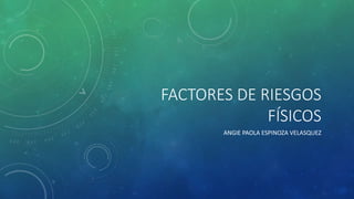 FACTORES DE RIESGOS
FÍSICOS
ANGIE PAOLA ESPINOZA VELASQUEZ
 