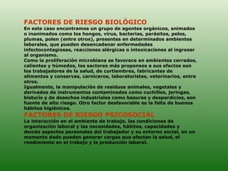 FACTORES DE RIESGO BIOLÓGICO  En este caso encontramos un grupo de agentes orgánicos, animados o inanimados como los hongos, virus, bacterias, parásitos, pelos, plumas, polen (entre otros), presentes en determinados ambientes laborales, que pueden desencadenar enfermedades infectocontagiosas, reacciones alérgicas o intoxicaciones al ingresar al organismo. Como la proliferación microbiana se favorece en ambientes cerrados, calientes y húmedos, los sectores más propensos a sus efectos son los trabajadores de la salud, de curtiembres, fabricantes de alimentos y conservas, carniceros, laboratoristas, veterinarios, entre otros.  Igualmente, la manipulación de residuos animales, vegetales y derivados de instrumentos contaminados como cuchillos, jeringas, bisturís y de desechos industriales como basuras y desperdicios, son fuente de alto riesgo. Otro factor desfavorable es la falta de buenos hábitos higiénicos.  FACTORES DE RIESGO PSICOSOCIAL  La interacción en el ambiente de trabajo, las condiciones de organización laboral y las necesidades, hábitos, capacidades y demás aspectos personales del trabajador y su entorno social, en un momento dado pueden generar cargas que afectan la salud, el rendimiento en el trabajo y la producción laboral. 