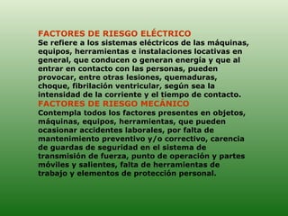 FACTORES DE RIESGO ELÉCTRICO  Se refiere a los sistemas eléctricos de las máquinas, equipos, herramientas e instalaciones locativas en general, que conducen o generan energía y que al entrar en contacto con las personas, pueden provocar, entre otras lesiones, quemaduras, choque, fibrilación ventricular, según sea la intensidad de la corriente y el tiempo de contacto. FACTORES DE RIESGO MECÁNICO  Contempla todos los factores presentes en objetos, máquinas, equipos, herramientas, que pueden ocasionar accidentes laborales, por falta de mantenimiento preventivo y/o correctivo, carencia de guardas de seguridad en el sistema de transmisión de fuerza, punto de operación y partes móviles y salientes, falta de herramientas de trabajo y elementos de protección personal.  