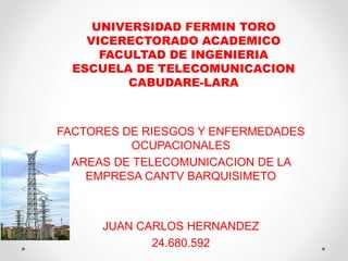 UNIVERSIDAD FERMIN TORO 
VICERECTORADO ACADEMICO 
FACULTAD DE INGENIERIA 
ESCUELA DE TELECOMUNICACION 
CABUDARE-LARA 
FACTORES DE RIESGOS Y ENFERMEDADES 
OCUPACIONALES 
AREAS DE TELECOMUNICACION DE LA 
EMPRESA CANTV BARQUISIMETO 
JUAN CARLOS HERNANDEZ 
24.680.592 
 