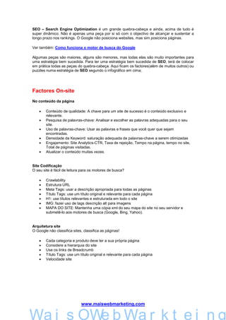 SEO – Search Engine Optimization é um grande quebra-cabeça e ainda, acima de tudo é
super dinâmico. Não é apenas uma peça por si só com o objectivo de alcançar e sustentar a
longo prazo nos rankings. O Google não posiciona websites, mas sim posiciona páginas.

Ver também: Como funciona o motor de busca do Google

Algumas peças são maiores, alguns são menores, mas todas elas são muito importantes para
uma estratégia bem sucedida. Para ter uma estratégia bem sucedida de SEO, terá de colocar
em prática todas as peças do quebra-cabeça. Aqui ficam os factores(além de muitos outros) ou
puzzles numa estratégia de SEO segundo o infográfico em cima;




Factores On-site
No conteúdo da página

    •   Conteúdo de qualidade: A chave para um site de sucesso é o conteúdo exclusivo e
        relevante.
    •   Pesquisa de palavras-chave: Analisar e escolher as palavras adequadas para o seu
        site.
    •   Uso de palavras-chave: Usar as palavras e frases que você quer que sejam
        encontradas.
    •   Densidade da Keyword: saturação adequada de palavras-chave a serem otimizadas
    •   Engajamento: Site Analytics-CTR, Taxa de rejeição, Tempo na página, tempo no site,
        Total de páginas visitadas.
    •   Atualizar o conteúdo muitas vezes.


Site Codificação
O seu site é fácil de leitura para os motores de busca?

    •   Crawlability
    •   Estrutura URL
    •   Meta Tags: usar a descrição apropriada para todas as páginas
    •   Título Tags: use um título original e relevante para cada página
    •   H1: use títulos relevantes e estruturada em todo o site
    •   IMG: fazer uso de tags descrição alt para imagens
    •   MAPA DO SITE: Mantenha uma cópia xml do seu mapa do site no seu servidor e
        submetê-lo aos motores de busca (Google, Bing, Yahoo).


Arquitetura site
O Google não classifica sites, classifica as páginas!

    •   Cada categoria e produto deve ter a sua própria página
    •   Considere a hierarquia do site
    •   Use os links de Breadcrumb
    •   Título Tags: use um título original e relevante para cada página
    •   Velocidade site




                             www.maiswebmarketing.com


        Mais WebMarkteing
Wa i s OWe b Wa r k t e i n g
 