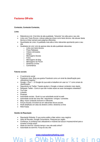 Factores Off-site


Conteúdo, Conteúdo Conteúdo,

Links

   •    Relevância Link: Crie links de alta qualidade, “linkando” de volta para o seu site
   •    Links com Texto Âncora: colocar palavras-chave como texto âncora, não abusar desta
        técnica e linkar sempre para páginas diferentes
   •    Quantidade de Links: A qualidade mais alta e links relevantes apontando para o seu
        site
   •    Qualidade do Link: Link de apenas sites de alta qualidade relevantes
             o Links com texto âncora
             o Press Releases
             o Vídeos otimizados
             o Artigos
             o Mensagens Sociais
             o Fotos
             o Mensagens de blog
             o Mensagens do Fórum
             o Diretórios on-line
             o Comentários


Fatores sociais

   •    O sentimento social
   •    Facebook Likes: Bing usa gostos Facebook como um sinal de classificação para
        utilizadores logados
   •    Google + Plus 1 : O Google diz que está a trabalhar em usar os ‘+1' como sinais de
        classificação
   •    Seguidores do Twitter: Tweets ajudam o Google a indexar conteúdo mais rápido
   •    Retweets Twitter - Como é que são muitas vezes as suas mensagens retweeted?
   •    YouTube
   •    LinkedIn
   •    Pinterest
   •    Autoridade sociais - Qual é a sua autoridade social na web
   •    Autoridade social dos seus fãs / seguidores / amigos / conexões
   •    Blog: Incluir conteúdo exclusivo e relevante
   •    Fóruns Sociais: Envolver-se em relevantes fóruns sociais
   •    Perfil detalhado em sites de diretório online: diretórios on-line
   •    RSS Feeds


Gestão da Reputação

   •    Reputação Website: O que outros estão a falar sobre o seu negócio
   •    Sites de Revisão: Google Comentários, Pesquisa por região
   •    Confiança: A confiança dos utilizadores e motores de busca é imprescindível para o
        sucesso a longo prazo
   •    Idade do domínio -Quanto tempo o seu site está online?
   •    Autoridade do domínio: Força do seu site



                            www.maiswebmarketing.com


        Mais WebMarkteing
Wa i s OWe b Wa r k t e i n g
 