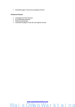 •   Autoridade página: Força das suas páginas internas


Preferência Pessoal

   •   Localização do motor de busca
   •   As configurações pessoais
   •   Histórico de pesquisas
   •   Autoridade da página: Força das suas páginas internas




                           www.maiswebmarketing.com


        Mais WebMarkteing
Wa i s OWe b Wa r k t e i n g
 