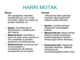 HARRI MOTAK Rocas Son agregados naturales constituidos por uno o más minerales. Según su origen se pueden clasificar en: Ígneas : formadas por el enfriamiento y solidificación del magma.  Metamórficas : formadas a partir de otras rocas cuando se ven sometidas a grandes presiones y/o temperaturas.  Sedimentarias : se forman por la acumulación y compactación de detritus procedentes de la erosión.  Harriak Mineral bat baino gehiago erantsita. Bere jatorriaren arabera sailka daitezke: Igneak : Lurraren barruan magmaren hozketagatik eratuta. Metamorfikoak:  Beste harrien bitartez eratuta presioaren  edota tenperatura handien menpe egon behar direnean. Sedimentarioak:  Higadurak sortutako detrituen  pilaketa trinkotzea eta zementatzeagatik eratzen dira. 