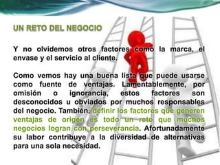 Y no olvidemos otros factores como la marca, el
envase y el servicio al cliente.
Como vemos hay una buena lista que puede usarse
como fuente de ventajas. Lamentablemente, por
omisión o ignorancia, estos factores son
desconocidos u obviados por muchos responsables
del negocio. También, definir los factores que generen
ventajas de origen es todo un reto que muchos
negocios logran con perseverancia. Afortunadamente
su labor contribuye a la diversidad de alternativas
para una sola necesidad.
 