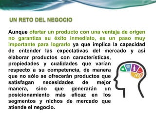 Aunque ofertar un producto con una ventaja de origen
no garantiza su éxito inmediato, es un paso muy
importante para lograrlo ya que implica la capacidad
de entender las expectativas del mercado y así
elaborar productos con características,
propiedades y cualidades que varían
respecto a su competencia, de manera
que no sólo se ofrecerán productos que
satisfagan necesidades de mejor
manera, sino que generarán un
posicionamiento más eficaz en los
segmentos y nichos de mercado que
atiende el negocio.
 