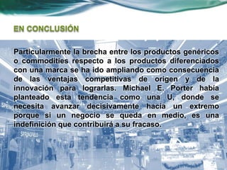 Particularmente la brecha entre los productos genéricos
o commodities respecto a los productos diferenciados
con una marca se ha ido ampliando como consecuencia
de las ventajas competitivas de origen y de la
innovación para lograrlas. Michael E. Porter había
planteado esta tendencia como una U, donde se
necesita avanzar decisivamente hacía un extremo
porque si un negocio se queda en medio, es una
indefinición que contribuirá a su fracaso.
 