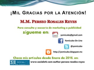 ¡MIL GRACIAS POR LA ATENCIÓN!
yomicubo@gmail.com
Yomicubo On Line
@yomicubo
http://yomicubo.blogspot.mx
Para consulta y asesoría de marketing o publicidad
sígueme en:
Checa mis artículos desde Enero de 2016, en:
www.socialetic.com/author/perseo-rosales-reyes
 