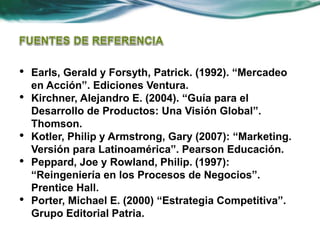 • Earls, Gerald y Forsyth, Patrick. (1992). “Mercadeo
en Acción”. Ediciones Ventura.
• Kirchner, Alejandro E. (2004). “Guía para el
Desarrollo de Productos: Una Visión Global”.
Thomson.
• Kotler, Philip y Armstrong, Gary (2007): “Marketing.
Versión para Latinoamérica”. Pearson Educación.
• Peppard, Joe y Rowland, Philip. (1997):
“Reingeniería en los Procesos de Negocios”.
Prentice Hall.
• Porter, Michael E. (2000) “Estrategia Competitiva”.
Grupo Editorial Patria.
 