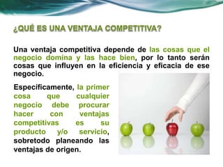 Una ventaja competitiva depende de las cosas que el
negocio domina y las hace bien, por lo tanto serán
cosas que influyen en la eficiencia y eficacia de ese
negocio.
Específicamente, la primer
cosa que cualquier
negocio debe procurar
hacer con ventajas
competitivas es su
producto y/o servicio,
sobretodo planeando las
ventajas de origen.
 