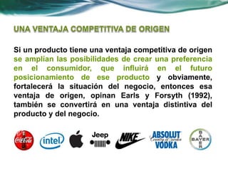 Si un producto tiene una ventaja competitiva de origen
se amplían las posibilidades de crear una preferencia
en el consumidor, que influirá en el futuro
posicionamiento de ese producto y obviamente,
fortalecerá la situación del negocio, entonces esa
ventaja de origen, opinan Earls y Forsyth (1992),
también se convertirá en una ventaja distintiva del
producto y del negocio.
 