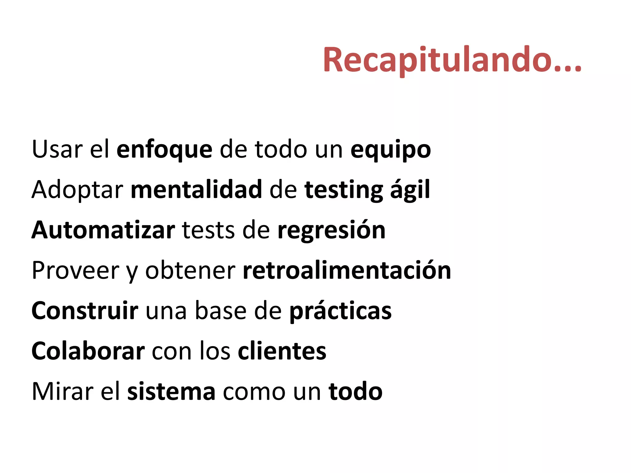 Recapitulando...
Usar el enfoque de todo un equipo
Adoptar mentalidad de testing ágil
Automatizar tests de regresión
Proveer y obtener retroalimentación
Construir una base de prácticas
Colaborar con los clientes
Mirar el sistema como un todo
 