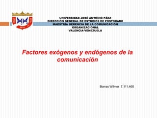 UNIVERSIDAD JOSÉ ANTONIO PÁEZ 
DIRECCIÓN GENERAL DE ESTUDIOS DE POSTGRADO 
MAESTRÍA GERENCIA DE LA COMUNICACIÓN 
ORGANIZACIONAL 
VALENCIA-VENEZUELA 
Factores exógenos y endógenos de la 
comunicación 
Borras Wilmer 7.111.460 
 