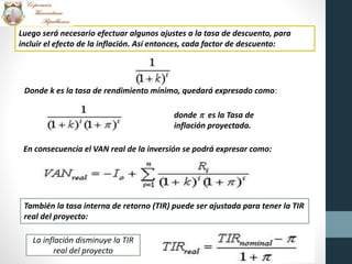 Luego será necesario efectuar algunos ajustes a la tasa de descuento, para
incluir el efecto de la inflación. Así entonces, cada factor de descuento:
Donde k es la tasa de rendimiento mínimo, quedará expresado como:
donde p es la Tasa de
inflación proyectada.
En consecuencia el VAN real de la inversión se podrá expresar como:
También la tasa interna de retorno (TIR) puede ser ajustada para tener la TIR
real del proyecto:
La inflación disminuye la TIR
real del proyecto
 