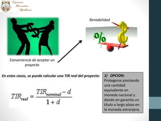 Conveniencia de aceptar un
proyecto
Rentabilidad
En estos casos, se puede calcular una TIR real del proyecto: 1) OPCION:
Protegerse prestando
una cantidad
equivalente en
moneda nacional y
dando en garantía un
título a largo plazo en
la moneda extranjera.
 