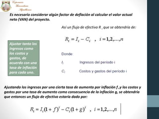 Es necesario considerar algún factor de deflación al calcular el valor actual
neto (VAN) del proyecto.
Ajustar tanto los
ingresos como
los costos y
gastos, de
acuerdo con una
tasa de inflación
para cada uno.
Así un flujo de efectivo R i que se obtendría de:
Ajustando los ingresos por una cierta tasa de aumento por inflación f ,y los costos y
gastos por una tasa de aumento como consecuencia de la inflación g, se obtendría
que entonces un flujo de efectivo estaría dado por:
 