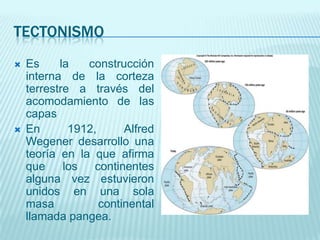 TECTONISMO
 Es la construcción
interna de la corteza
terrestre a través del
acomodamiento de las
capas
 En 1912, Alfred
Wegener desarrollo una
teoría en la que afirma
que los continentes
alguna vez estuvieron
unidos en una sola
masa continental
llamada pangea.
 