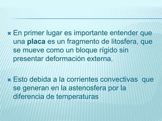  En primer lugar es importante entender que
una placa es un fragmento de litosfera, que
se mueve como un bloque rígido sin
presentar deformación externa.
 Esto debida a la corrientes convectivas que
se generan en la astenosfera por la
diferencia de temperaturas
 
