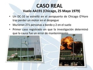 CASO REAL
Vuelo AA191 (Chicago, 25 Mayo 1979)
• Un DC-10 se estrelló en el aeropuerto de Chicago O'Hare
tras perder un motor en el despegue
• Murieron 271 personas a bordo y 2 en el suelo
• Primer caso registrado en que la investigación determinó
que la causa fue un error de mantenimiento
 