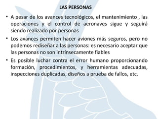 LAS PERSONAS
• A pesar de los avances tecnológicos, el mantenimiento , las
operaciones y el control de aeronaves sigue y seguirá
siendo realizado por personas
• Los avances permiten hacer aviones más seguros, pero no
podemos rediseñar a las personas: es necesario aceptar que
las personas no son intrínsecamente fiables
• Es posible luchar contra el error humano proporcionando
formación, procedimientos, y herramientas adecuadas,
inspecciones duplicadas, diseños a prueba de fallos, etc.
 
