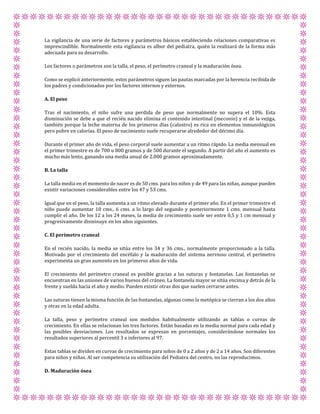 La vigilancia de una serie de factores y parámetros básicos estableciendo relaciones comparativas es
imprescindible. Normalmente esta vigilancia es albor del pediatra, quién la realizará de la forma más
adecuada para su desarrollo.
Los factores o parámetros son la talla, el peso, el perímetro craneal y la maduración ósea.
Como se explicó anteriormente, estos parámetros siguen las pautas marcadas por la herencia recibida de
los padres y condicionados por los factores internos y externos.
A. El peso
Tras el nacimiento, el niño sufre una perdida de peso que normalmente no supera el 10%. Esta
disminución se debe a que el recién nacido elimina el contenido intestinal (meconio) y el de la vejiga,
también porque la leche materna de los primeros días (calostro) es rica en elementos inmunológicos
pero pobre en calorías. El peso de nacimiento suele recuperarse alrededor del décimo día.
Durante el primer año de vida, el peso corporal suele aumentar a un ritmo rápido. La media mensual en
el primer trimestre es de 700 u 800 gramos y de 500 durante el segundo. A partir del año el aumento es
mucho más lento, ganando una media anual de 2.000 gramos aproximadamente.
B. La talla
La talla media en el momento de nacer es de 50 cms. para los niños y de 49 para las niñas, aunque pueden
existir variaciones considerables entre los 47 y 53 cms.
Igual que en el peso, la talla aumenta a un ritmo elevado durante el primer año. En el primer trimestre el
niño puede aumentar 10 cms., 6 cms. a lo largo del segundo y posteriormente 1 cms. mensual hasta
cumplir el año. De los 12 a los 24 meses, la media de crecimiento suele ser entre 0,5 y 1 cm mensual y
progresivamente disminuye en los años siguientes.
C. El perímetro craneal
En el recién nacido, la media se sitúa entre los 34 y 36 cms., normalmente proporcionado a la talla.
Motivado por el crecimiento del encéfalo y la maduración del sistema nervioso central, el perímetro
experimenta un gran aumento en los primeros años de vida.
El crecimiento del perímetro craneal es posible gracias a las suturas y fontanelas. Las fontanelas se
encuentran en las uniones de varios huesos del cráneo. La fontanela mayor se sitúa encima y detrás de la
frente y suelda hacia el año y medio. Pueden existir otras dos que suelen cerrarse antes.
Las suturas tienen la misma función de las fontanelas, algunas como la metópica se cierran a los dos años
y otras en la edad adulta.
La talla, peso y perímetro craneal son medidos habitualmente utilizando as tablas o curvas de
crecimiento. En ellas se relacionan los tres factores. Están basadas en la media normal para cada edad y
las posibles desviaciones. Los resultados se expresan en porcentajes, considerándose normales los
resultados superiores al percentil 3 e inferiores al 97.
Estas tablas se dividen en curvas de crecimiento para niños de 0 a 2 años y de 2 a 14 años. Son diferentes
para niños y niñas. Al ser competencia su utilización del Pediatra del centro, no las reproducimos.
D. Maduración ósea
 