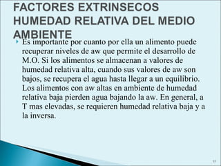Es importante por cuanto por ella un alimento puede recuperar niveles de aw que permite el desarrollo de M.O. Si los alimentos se almacenan a valores de humedad relativa alta, cuando sus valores de aw son bajos, se recupera el agua hasta llegar a un equilibrio. Los alimentos con aw altas en ambiente de humedad relativa baja pierden agua bajando la aw. En general, a T mas elevadas, se requieren humedad relativa baja y a la inversa. 